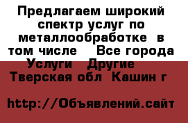 Предлагаем широкий спектр услуг по металлообработке, в том числе: - Все города Услуги » Другие   . Тверская обл.,Кашин г.